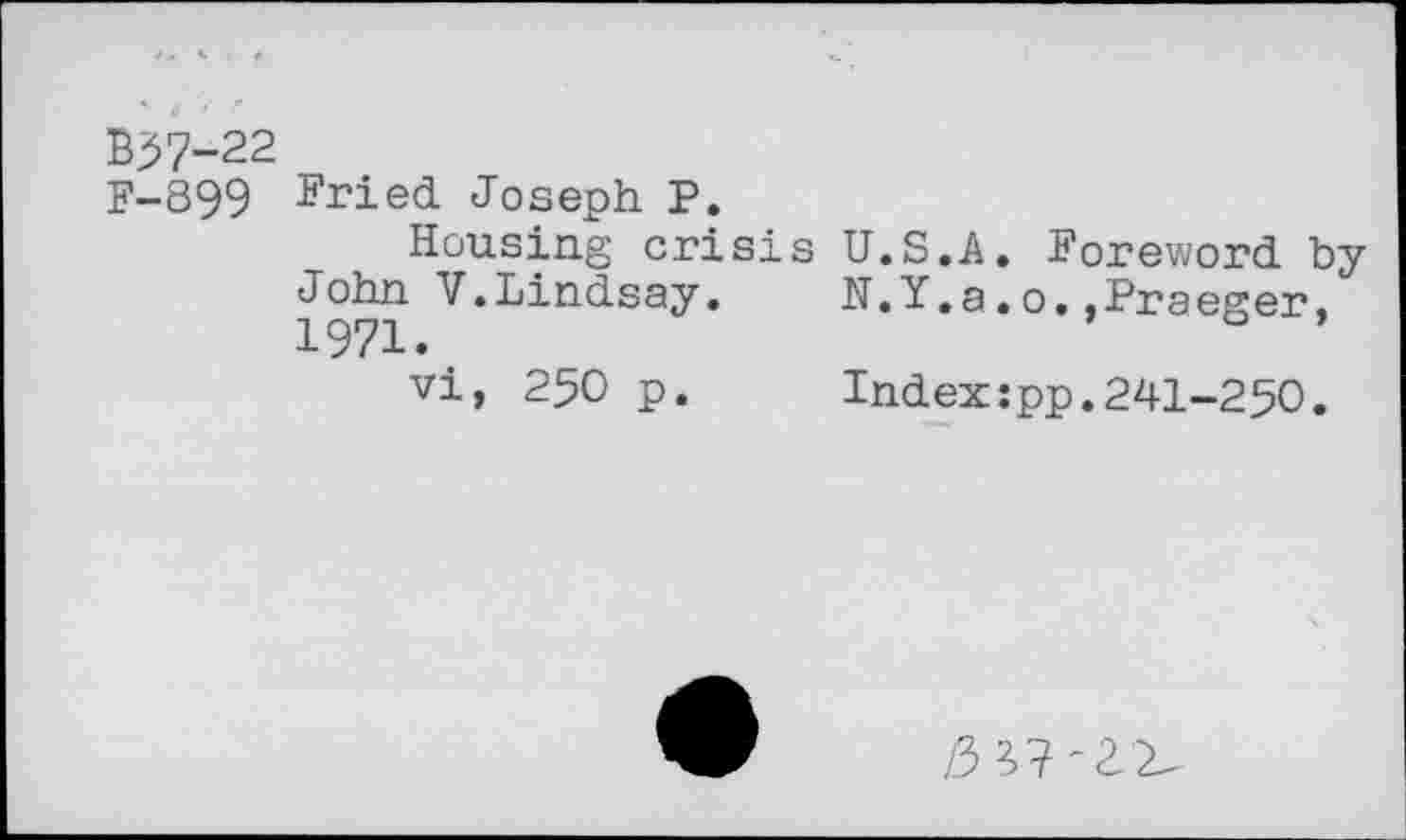 ﻿B37-22
F-899 Fried Joseph P.
Housing crisis U.S.A. Foreword byJohn V.Lindsay.	N.Y.a.o..Praeger,
1971.
vi, 250 p.	Index:pp.241-250.